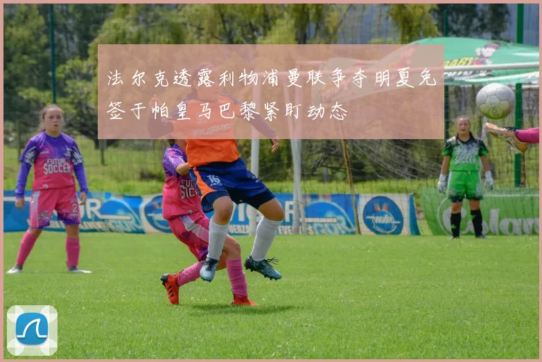 法尔克透露利物浦曼联争夺明夏免签于帕皇马巴黎紧盯动态