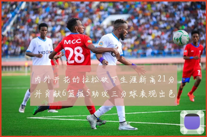 内外开花的拉松砍下生涯新高21分并贡献6篮板5助攻三分球表现出色