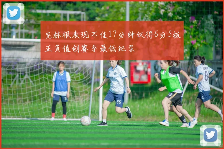 克林根表现不佳17分钟仅得6分5板正负值创赛季最低纪录