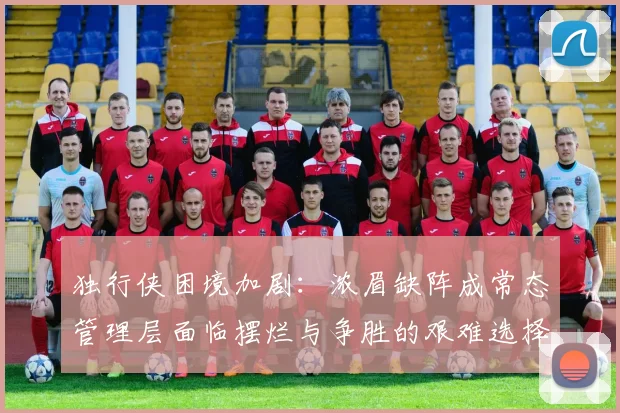 独行侠困境加剧：浓眉缺阵成常态管理层面临摆烂与争胜的艰难选择