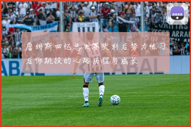 詹姆斯回忆总决赛失利后努力练习后仰跳投的心路历程与成长