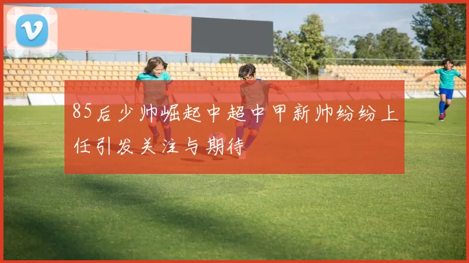 85后少帅崛起中超中甲新帅纷纷上任引发关注与期待