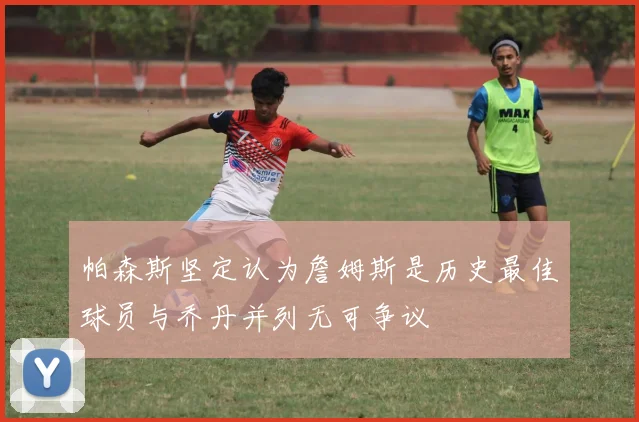 帕森斯坚定认为詹姆斯是历史最佳球员与乔丹并列无可争议