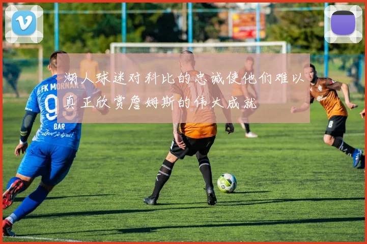 湖人球迷对科比的忠诚使他们难以真正欣赏詹姆斯的伟大成就