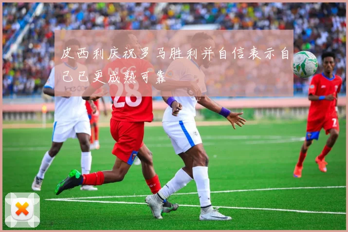 皮西利庆祝罗马胜利并自信表示自己已更成熟可靠