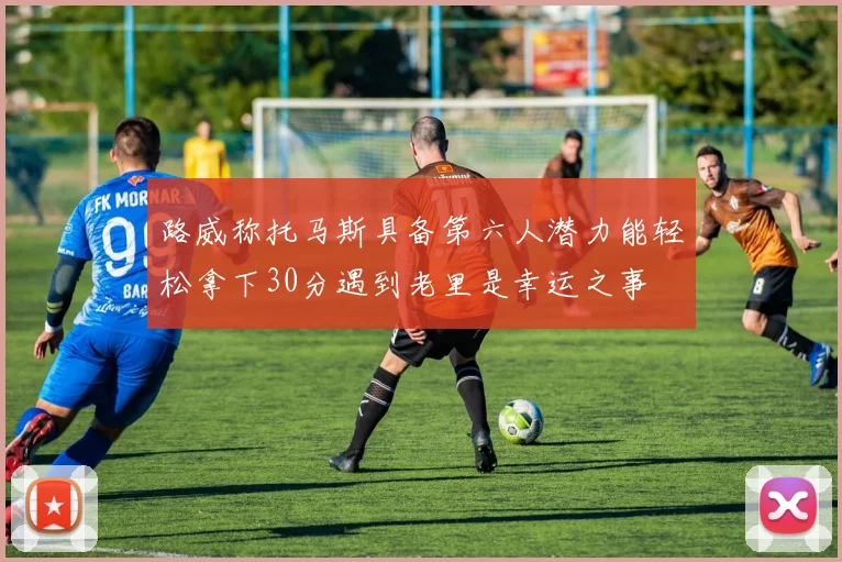 路威称托马斯具备第六人潜力能轻松拿下30分遇到老里是幸运之事
