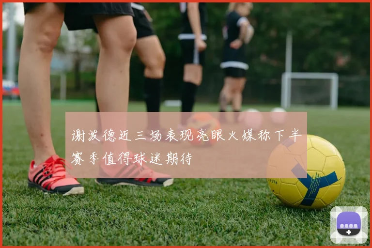 谢泼德近三场表现亮眼火媒称下半赛季值得球迷期待