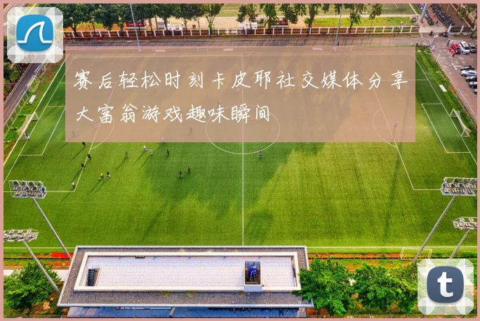 赛后轻松时刻卡皮耶社交媒体分享大富翁游戏趣味瞬间