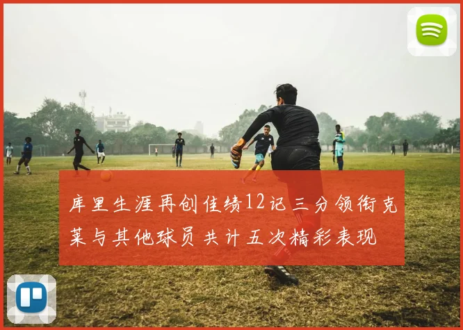 库里生涯再创佳绩12记三分领衔克莱与其他球员共计五次精彩表现