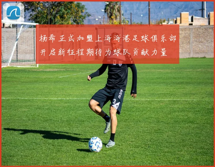 杨希正式加盟上海海港足球俱乐部开启新征程期待为球队贡献力量
