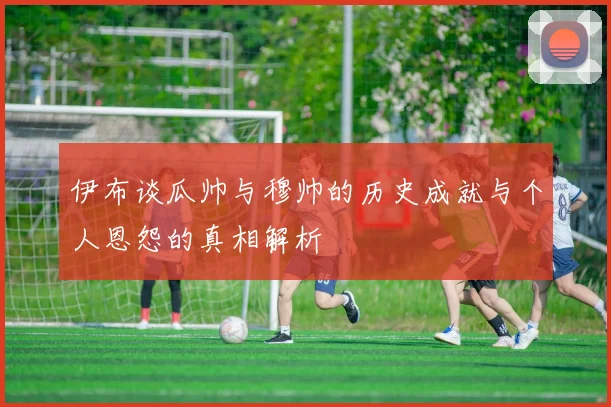 伊布谈瓜帅与穆帅的历史成就与个人恩怨的真相解析
