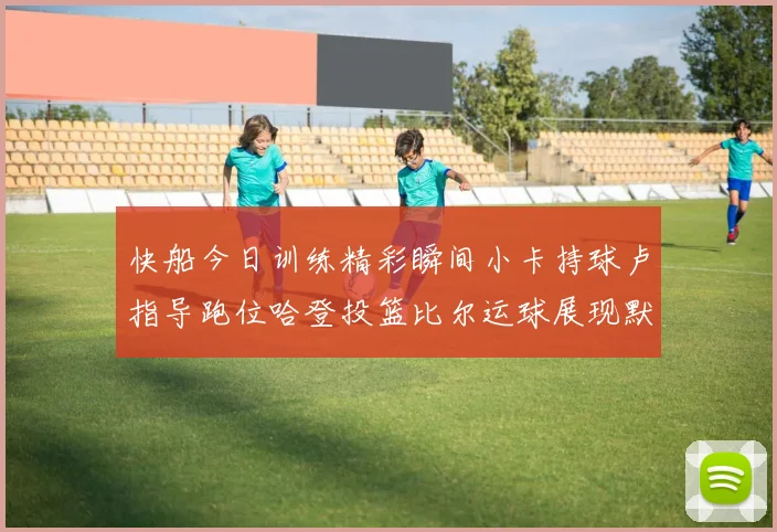 快船今日训练精彩瞬间小卡持球卢指导跑位哈登投篮比尔运球展现默契