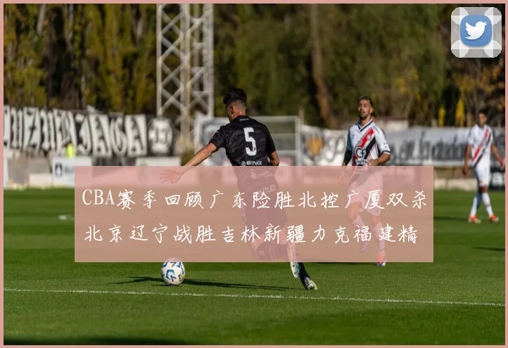 CBA赛季回顾广东险胜北控广厦双杀北京辽宁战胜吉林新疆力克福建精彩纷呈