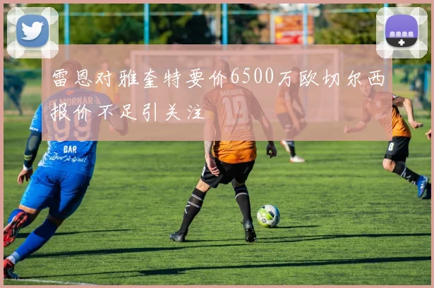 雷恩对雅奎特要价6500万欧切尔西报价不足引关注