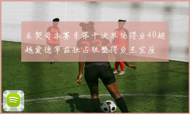东契奇本赛季第十次单场得分40超越爱德华兹独占联盟得分王宝座