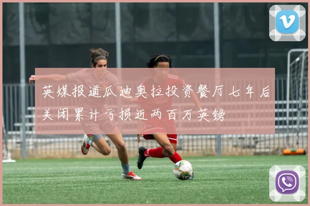 英媒报道瓜迪奥拉投资餐厅七年后关闭累计亏损近两百万英镑
