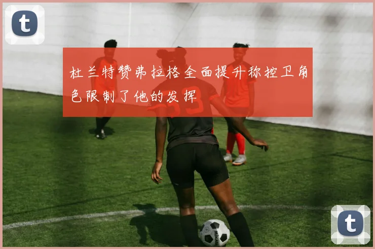 杜兰特赞弗拉格全面提升称控卫角色限制了他的发挥