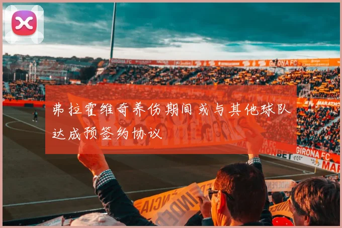 弗拉霍维奇养伤期间或与其他球队达成预签约协议