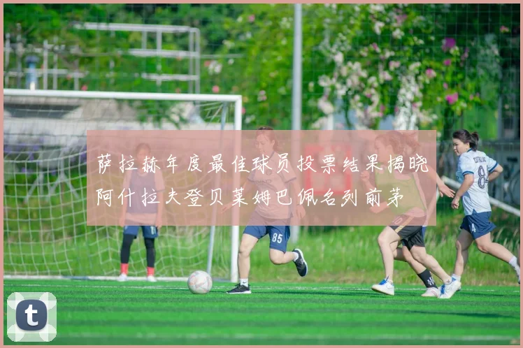萨拉赫年度最佳球员投票结果揭晓阿什拉夫登贝莱姆巴佩名列前茅