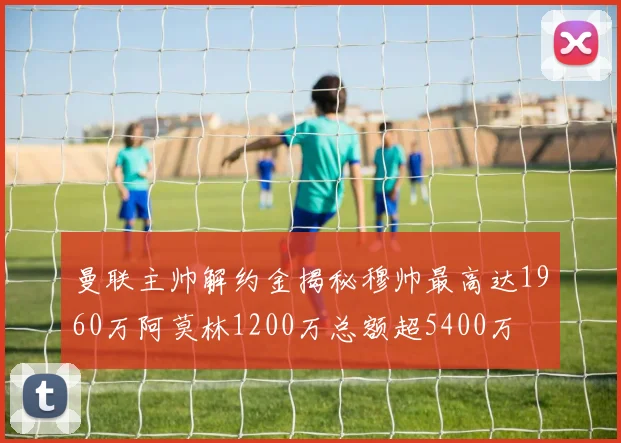 曼联主帅解约金揭秘穆帅最高达1960万阿莫林1200万总额超5400万