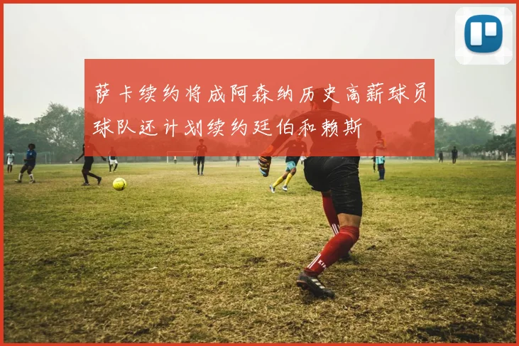 萨卡续约将成阿森纳历史高薪球员球队还计划续约廷伯和赖斯