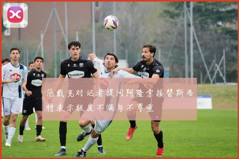 范戴克对记者提问阿隆索接替斯洛特表示极度不满与不尊重