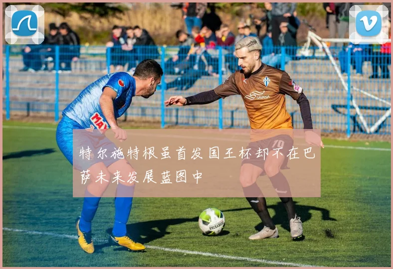 特尔施特根虽首发国王杯却不在巴萨未来发展蓝图中