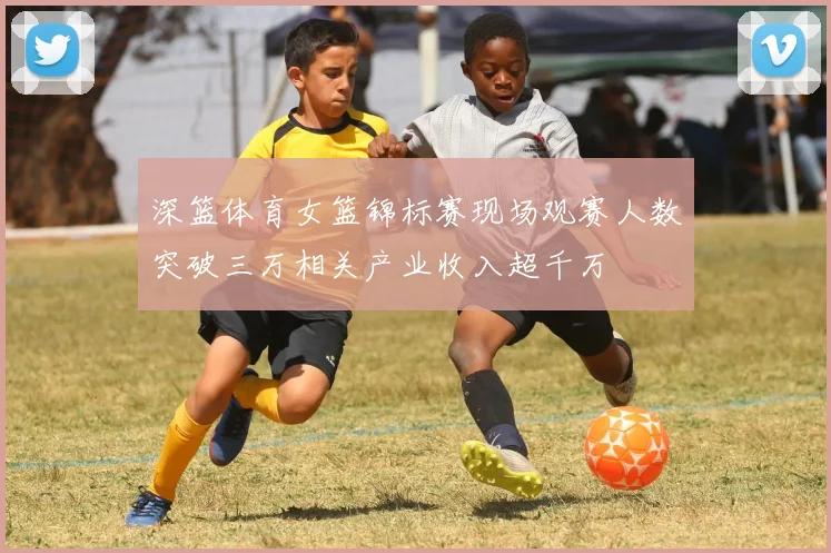 深篮体育女篮锦标赛现场观赛人数突破三万相关产业收入超千万