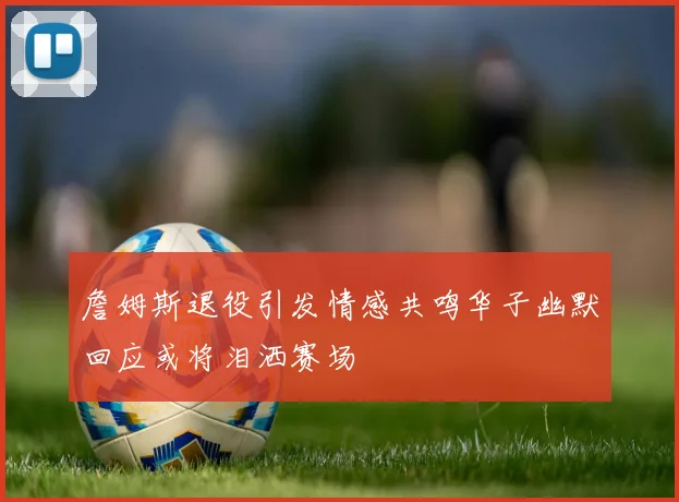 詹姆斯退役引发情感共鸣华子幽默回应或将泪洒赛场