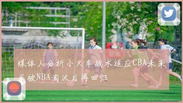 媒体人分析小火车战术适应CBA未来或被NBA淘汰后再回归
