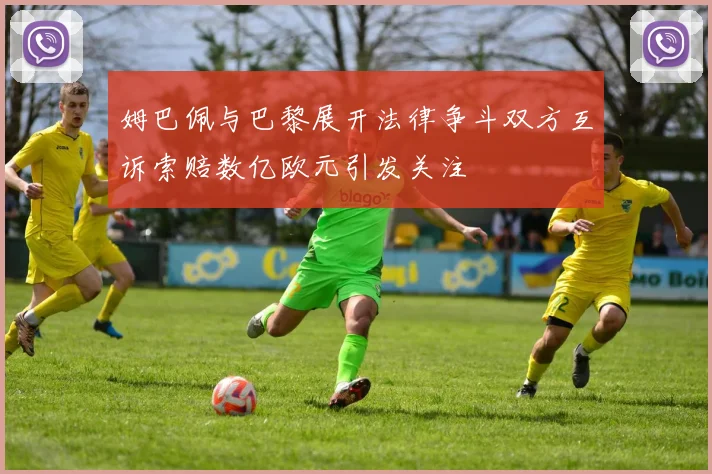 姆巴佩与巴黎展开法律争斗双方互诉索赔数亿欧元引发关注