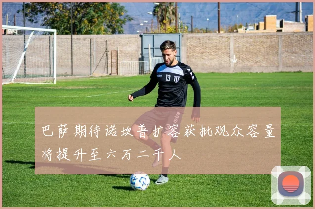 巴萨期待诺坎普扩容获批观众容量将提升至六万二千人