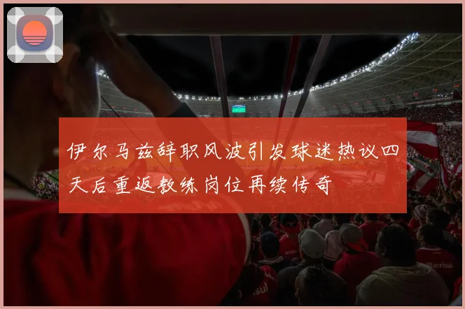 伊尔马兹辞职风波引发球迷热议四天后重返教练岗位再续传奇
