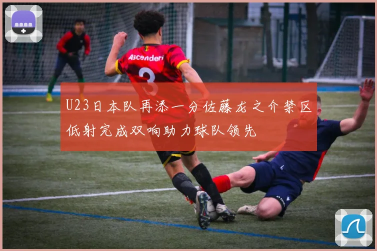 U23日本队再添一分佐藤龙之介禁区低射完成双响助力球队领先