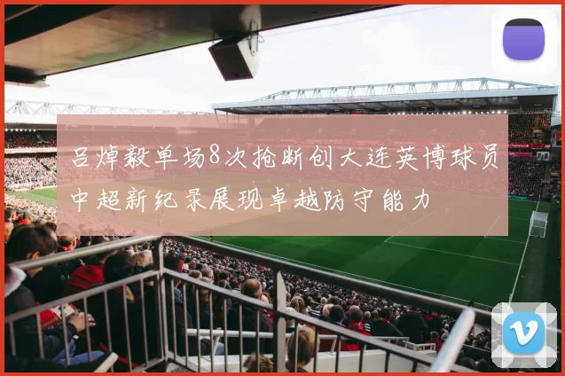 吕焯毅单场8次抢断创大连英博球员中超新纪录展现卓越防守能力