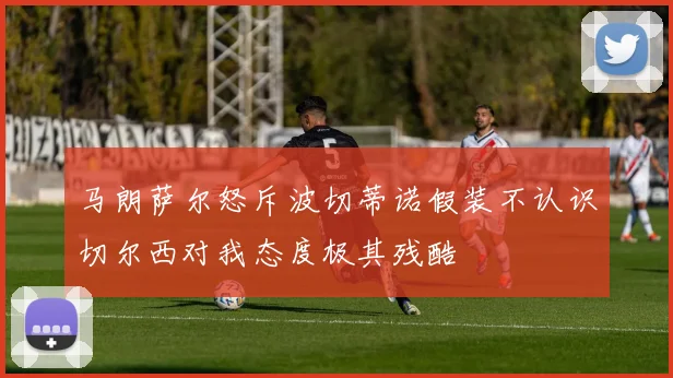 马朗萨尔怒斥波切蒂诺假装不认识切尔西对我态度极其残酷