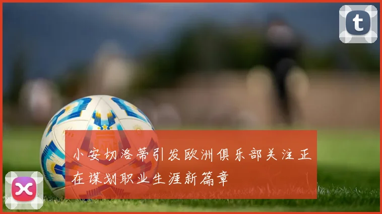 小安切洛蒂引发欧洲俱乐部关注正在谋划职业生涯新篇章