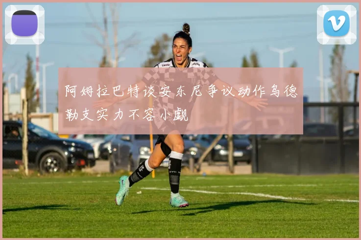 阿姆拉巴特谈安东尼争议动作乌德勒支实力不容小觑