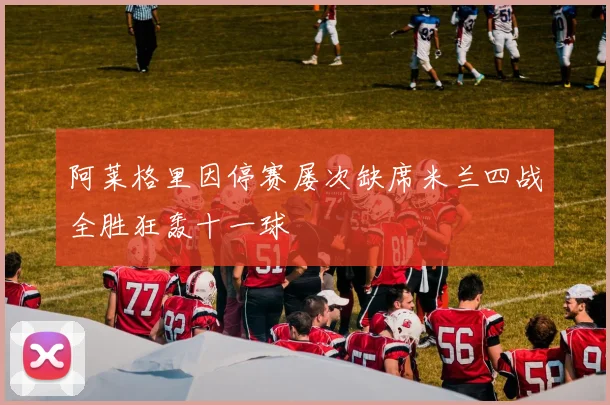 阿莱格里因停赛屡次缺席米兰四战全胜狂轰十一球