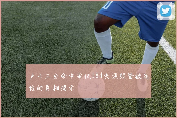 卢卡三分命中率仅184失误频繁被高估的真相揭示