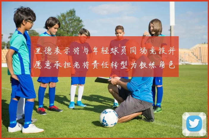 里德表示将与年轻球员同场竞技并愿意承担老将责任转型为教练角色